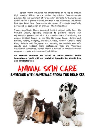 Spider Pharm Industries has embroidered on its flag to produce
high quality 100% natural active ingredients Derma-cosmetic
products for the treatment of various skin ailments for humans, now
Spider Pharm is proud to announce that it has introduced the world’s
first ever Dead Sea Derma-cosmetic range of products specifically
developed for application on animals - the VetGold line.
5 years ago Spider Pharm produced the first product in the line – the
VetGold Cream, specially designed to promote natural skin
rejuvenation process and after 5 successful years of marketing the
unique VetGold Cream in the UK, Germany, Spain, Switzerland,
Finland, Poland, Hungary, Benelux, Croatia, Turkey, Canada, Hong
Kong, Taiwan and Singapore and receiving outstanding wonderful
reports and feedback from professional Vets and Veterinary
distribution companies, Spider Pharm is excited to introduce the full
range of products in this unique VetGold line.
All VetGold products are based on 100% Natural Active
Ingredients (NAI) with no medicinal ingredients, steroid free
and antibiotic free.
 