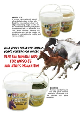 VetGold DCB
A unique combination of natural
oils and plant extract fortified with
Dead Sea minerals to create a front
edge moisturizing mega booster for
the treatment of extremely dehydrated
malnourished skin, to rejuvenate skin
cells whilst restoring elasticity and
providing the skin with the needed cell
blocks for maintaining its healthy and
normal condition.
EQUIMUD
A unique blend of natural
oils and plant extracts
with Dead Sea Mineral Mud
for muscles and joints
relaxation.
 