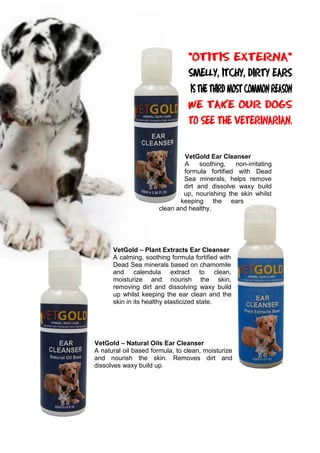VetGold Ear Cleanser
A soothing, non-irritating
formula fortified with Dead
Sea minerals, helps remove
dirt and dissolve waxy build
up, nourishing the skin whilst
keeping the ears
clean and healthy.
VetGold – Plant Extracts Ear Cleanser
A calming, soothing formula fortified with
Dead Sea minerals based on chamomile
and calendula extract to clean,
moisturize and nourish the skin,
removing dirt and dissolving waxy build
up whilst keeping the ear clean and the
skin in its healthy elasticized state.
VetGold – Natural Oils Ear Cleanser
A natural oil based formula, to clean, moisturize
and nourish the skin. Removes dirt and
dissolves waxy build up.
 