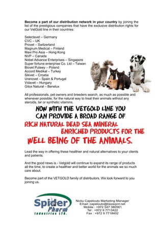 Become a part of our distribution network in your country by joining the
list of the prestigious companies that have the exclusive distribution rights for
our VetGold line in their countries:
Selectavet – Germany
CVC – UK
Provet – Switzerland
Magnum Medical – Finland
Maxi Pro Asia – Hong Kong
NVP – Canada
Nobel Advance Enterprises – Singapore
Super fortune enterprise Co. Ltd – Taiwan
Biovet Pulawy – Poland
Accord Medikal – Turkey
Sikivet – Croatia
Uranovet – Spain & Portugal
Vidavet – Hungary
Gitox Natural – Benelux
All professionals, pet owners and breeders search, as much as possible and
whenever possible, for the natural way to treat their animals without any
steroids, tar or synthetic vitamins.
Lead the way in offering these healthier and natural alternatives to your clients
and patients.
And the good news is - Vetgold will continue to expand its range of products
all the time, to create a healthier and better world for the animals we so much
care about.
Become part of the VETGOLD family of distributors. We look forward to you
joining us.
 