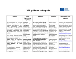VET guidance in Bulgaria
History Legal
framework/
Legislation
Activities Providers Examples of good
practices
The establishment of a Career
Guidance System in school
education was started in 2011,
under Operational Program
„ Human Resources Development”
of the Ministry of Education, Youth
and Science. The activities under
the Project should be implemented
by 2013.
Since October 2012 were opened
career guidance centers in all
district towns in Bulgaria. This is a
Project under the Operational
Program "Human Resources
Development“ called “System for
career guidance in school
education.“
The current state of vocational
guidance in Bulgaria:
- Lack of one national system for
VET guidance.
Vocational
Education and
Training Act.
It is the act of
providing advice to
students and other
persons with
regard to the
choice of
profession and
career
development.
National Lifelong
Learning Strategy
(2008 – 2013).
A unified national
lifelong guidance
system should be
implemented for
the period up to
2013. It is also
required to
The National Program “Youth
Information Centers” within the
National Centre for European
Youth Programs and Initiatives of
the Ministry of Education, Youth
and Science was implemented
between 2007–2010. The objective
is to build up a sustainable network
of units, which should provide high-
quality vocational guidance
services.
A road map called “Development
of career guidance in Bulgaria
2009 – 2013”. This is a national
document, which identifies the
main objectives and key priorities
in the field of vocational guidance
and career development in Bulgaria
for a time period of 5 years. The
document was developed by the
National Agency for Vocational
Education and Training (NAVET).
The vocational
guidance services
in secondary
education are
being provided by
the Ministry of
Education, Youth
and Science, the
Education
Inspectorates and
by the schools
themselves.
The Euroguidance
Centre functions
within the Human
Resource
Development
Centre of the
Ministry of
Education, Youth
and Science and
provides
Innovative web-site for on-line
career guidance, which has
been functioning since 2011. It
contains exercises, useful tips
and instruments for self-
assessment of those looking
for a job or those choosing a
profession:
http://www.zakarierata.com
Information on how to choose
the right profession; career
guidance toolkits; links to
career centers:
http://www.kakvidastanem.bg
On-line test МАРР for
vocational motivation and
self-assessment:
http://www.mappbg.com
Private organisation for career
advice. Individual advisory
 