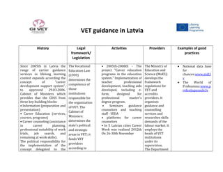 VET guidance in Latvia
History Legal
framework/
Legislation
Activities Providers Examples of good
practices
Since 2005th in Latvia the
range of carrier guidance
services in lifelong learning
context expands according the
concept of "career
development support system",
to approved 29.03.2006.
Cabinet of Ministers which
provides that the CDSS from
three key building blocks:
• Information (preparation and
presentation)
• Career Education (services,
courses, programs)
• Career counseling (assistance
in career planning,
professional suitability of work
trials, job search, and
remaining at work skills).
The political responsibility for
the implementation of the
concept delegated to the
The Vocational
Education Law
(1999)
determines the
competence of
those
institutions
responsible for
the organization
of VET. The
Cabinet of
Ministers:
determines the
state’s political
and strategic
areas in VET; it
funds VET
providers
according to
• 2005th-2008th - The
project "Career education
programs in the education
system." Implementation of
teacher professional
development, teaching aids
developed, including e-
form, designed for
professional master's
degree program.
• Seminars guidance
counselors and teaching
staff - SEDA
• platforms for career
counselors
• In 5 Latvian cities Career
Week was realized 2012th
On 26-30th November
The Ministry of
Education and
Science (MoES):
develops the
framework
regulations for
VET and
accredits
providers. It
organises
guidance and
counselling
services and
researches skills
demands of the
labour market. It
employs the
heads of VET
institutions
under its
supervision.
The Department
National data base
for
chances:www.nidl.l
v
The World of
Professions:www.p
rofesijupasaule.lv
 
