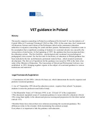 VET guidance in Poland
History
The need to organize counseling in Poland was influenced by life itself. It was the initiative of
Central Office of Vocational Training (CUSZ) in May 1956. At the same time, the Commission
of Education, Science and Culture of the Parliament called on the communist education
authorities to organize counseling for youth and their parents. Parliamentary Committee came to
the assumption that a significant screening of students in vocational schools was caused by the
wrong choice of profession. At the beginning of 1957, the guidance has been incorporated into
the education system. The first facilities - psychological and vocational (or psychological-
pedagogical) were created. For the first time in the history of education in Poland guidance has
been included in the law and obtained a permanent material base , which ensured systematic
development. The first act of legislation for the guidance was issued in 1958 in the form of an
order of the Minister of Education. The Association of School and Professional Advisors was
established in 1991, bringing together experts in the subject of vocational guidance in various
institutions and ministries
Legal framework/Legislation
1. Constitution of 2.04.1997r. (Article 65) basic act, which demonstrate the need to organize and
promote vocational guidance.
2. Act of 7 September 1991 about the education system - requires from schools "to prepare
students to enter the profession and field of study.
3. The Maastricht Treaty of 7 February 1992. in art. 126 and 127 of the cooperation:
• This document expanded scope of vocational guidance to issues related to education (Article
126), tying them tightly to the educational process training and preparation for the labor market
(Article 127).
• Member States have chosen their own solution concerning the vocational guidance. The
differences relate to the structure while maintaining the common concept.
Everywhere it is important to link the guidance with education.
1
 