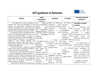 VET guidance in Romania
History
Legal
framework/
Legislation
Activities Providers
Examples of good
practices
The beginning of career counseling in
Romania was set by the foundation of the
Institute for Experimental, Compared and
Applied Psychology in Cluj in 1922 and by the
activities of the first Psycho technical Laboratory
within the Tram Company in Bucharest in 1925.
As compared to career counseling for adults,
school and professional guidance (seen as a
process of general formation – by means of
information, assistance and self-knowledge – of
young people’s preferences and aspirations
related to their desired schooling and
professional itinerary) which takes place in
schools to the students’ best interest, has had a
rather delayed beginning.
After the 50s there is evidence of serious
concern with school counseling and guidance,
with an uncertain evolution by 1989.
After this date, a new institutional mechanism
- the Psycho pedagogical Assistance Centers - is
founded in order to extend the activity of the
former laboratories and offices of school and
professional guidance, as well as to approach
other types of problems experienced by
students, parents or teachers.
During the last decade of the 20th century,
The following
pieces of legislation
govern the
students’ school
and professional
guidance activities:
- LAW NO. 1/2011OF
THE ROMANIAN
NATIONAL
EDUCATION;
- THE ORDER OF THE
MINISTRY OF
EDUCATION,
RESEARCH, YOUTH
AND SPORTS NO.
5555/2011- The
regulation related to
the organization and
functioning of the
county centers for
resources and
educational
assistance and for
Within the Romanian
educational system
school and professional
counseling and
guidance is an
educational activity
performed:
1. Within the
curriculum, by main
teachers during their
counseling and
guidance classes;
2. In the psycho-
pedagogical assistance
offices in schools, by
means of individual or
group counseling
performed by the
- The Ministry of
Education by
means of its
County Psycho-
pedagogical
Resources and
Assistance Centers/
County Psycho-
pedagogical
Assistance Offices/
school Psycho-
pedagogical
Assistance Offices;
- The National/
County
Employment
Agency;
- Different NGOs.
Examples of good
practice
-”Informing and
counseling high-school
students as for their
career”, a project
coordinated by the Dolj
County Center for
Educational Resources and
Assistance.
- “ Job Shadow Day”, a
project aimed at students
in the final years of high
school, coordinated by
Junior Achivement
Romania, the Dolj County
School Inspectorate and
other local, national and
multinational companies;
-“ CONSEL– counseling
students for an easier
 