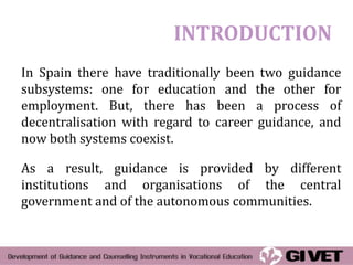 INTRODUCTION
In Spain there have traditionally been two guidance
subsystems: one for education and the other for
employment. But, there has been a process of
decentralisation with regard to career guidance, and
now both systems coexist.

As a result, guidance is provided by different
institutions and organisations of the central
government and of the autonomous communities.
 