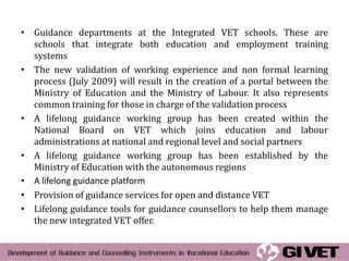 • Guidance departments at the Integrated VET schools. These are
  schools that integrate both education and employment training
  systems
• The new validation of working experience and non formal learning
  process (July 2009) will result in the creation of a portal between the
  Ministry of Education and the Ministry of Labour. It also represents
  common training for those in charge of the validation process
• A lifelong guidance working group has been created within the
  National Board on VET which joins education and labour
  administrations at national and regional level and social partners
• A lifelong guidance working group has been established by the
  Ministry of Education with the autonomous regions
• A lifelong guidance platform
• Provision of guidance services for open and distance VET
• Lifelong guidance tools for guidance counsellors to help them manage
  the new integrated VET offer.
 