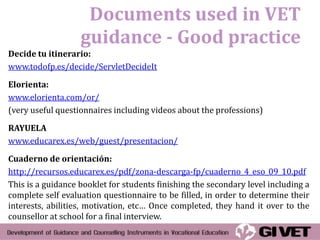 Documents used in VET
                   guidance - Good practice
Decide tu itinerario:
www.todofp.es/decide/ServletDecideIt

Elorienta:
www.elorienta.com/or/
(very useful questionnaires including videos about the professions)

RAYUELA
www.educarex.es/web/guest/presentacion/

Cuaderno de orientación:
http://recursos.educarex.es/pdf/zona-descarga-fp/cuaderno_4_eso_09_10.pdf
This is a guidance booklet for students finishing the secondary level including a
complete self evaluation questionnaire to be filled, in order to determine their
interests, abilities, motivation, etc… Once completed, they hand it over to the
counsellor at school for a final interview.
 