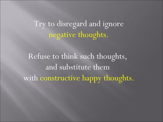 Try to disregard and ignore
       negative thoughts.

 Refuse to think such thoughts,
       and substitute them
with constructive happy thoughts.
 