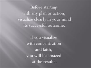 Before starting
   with any plan or action,
visualize clearly in your mind
   its successful outcome.

      If you visualize
    with concentration
          and faith,
    you will be amazed
       at the results.
 