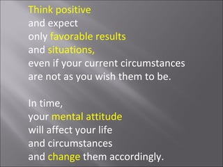 Think positive
and expect
only favorable results
and situations,
even if your current circumstances
are not as you wish them to be.

In time,
your mental attitude
will affect your life
and circumstances
and change them accordingly.
 