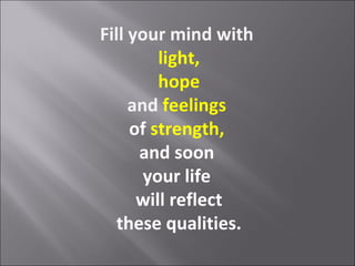 Fill your mind with
         light,
         hope
     and feelings
     of strength,
      and soon
       your life
      will reflect
   these qualities.
 