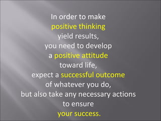 In order to make
          positive thinking
            yield results,
       you need to develop
         a positive attitude
             toward life,
   expect a successful outcome
        of whatever you do,
but also take any necessary actions
              to ensure
            your success.
 