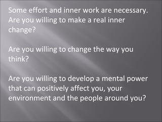 Some effort and inner work are necessary.
Are you willing to make a real inner
change?

Are you willing to change the way you
think?

Are you willing to develop a mental power
that can positively affect you, your
environment and the people around you?
 