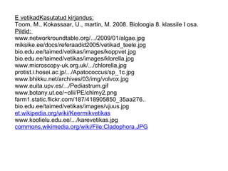 E vetikadKasutatud kirjandus: Toom, M., Kokassaar, U., martin, M. 2008. Bioloogia 8. klassile I osa.  Pildid:  www.networkroundtable.org/.../2009/01/algae.jpg miksike.ee/docs/referaadid2005/vetikad_teele.jpg  bio.edu.ee/taimed/vetikas/images/koppvet.jpg bio.edu.ee/taimed/vetikas/images/klorella.jpg  www.microscopy-uk.org.uk/.../chlorella.jpg protist.i.hosei.ac.jp/.../Apatococcus/sp_1c.jpg  www.bhikku.net/archives/03/img/volvox.jpg www.euita.upv.es/.../Pediastrum.gif  www.botany.ut.ee/~olli/PE/chlmy2.png farm1.static.flickr.com/187/418905850_35aa276..  bio.edu.ee/taimed/vetikas/images/vjuus.jpg et.wikipedia.org/wiki/Keermikvetikas   www.koolielu.edu.ee/.../karevetikas.jpg commons.wikimedia.org/wiki/File:Cladophora.JPG     