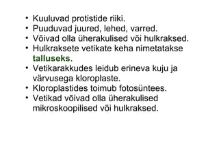 Kuuluvad protistide riiki. Puuduvad juured, lehed, varred. Võivad olla üherakulised või hulkraksed. Hulkraksete vetikate keha nimetatakse  talluseks . Vetikarakkudes leidub erineva kuju ja värvusega kloroplaste.  Kloroplastides toimub fotosüntees. Vetikad võivad olla üherakulised mikroskoopilised või hulkraksed.   