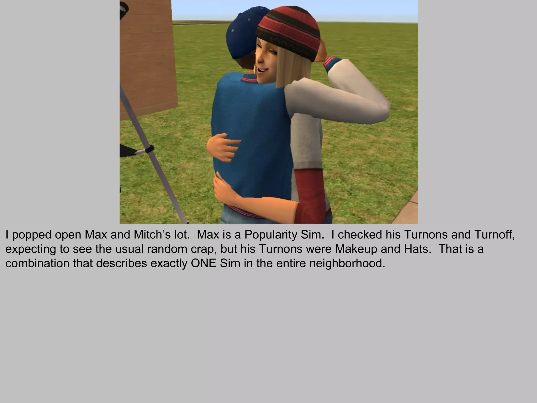 I popped open Max and Mitch’s lot. Max is a Popularity Sim. I checked his Turnons and Turnoff,
expecting to see the usual random crap, but his Turnons were Makeup and Hats. That is a
combination that describes exactly ONE Sim in the entire neighborhood.
 
