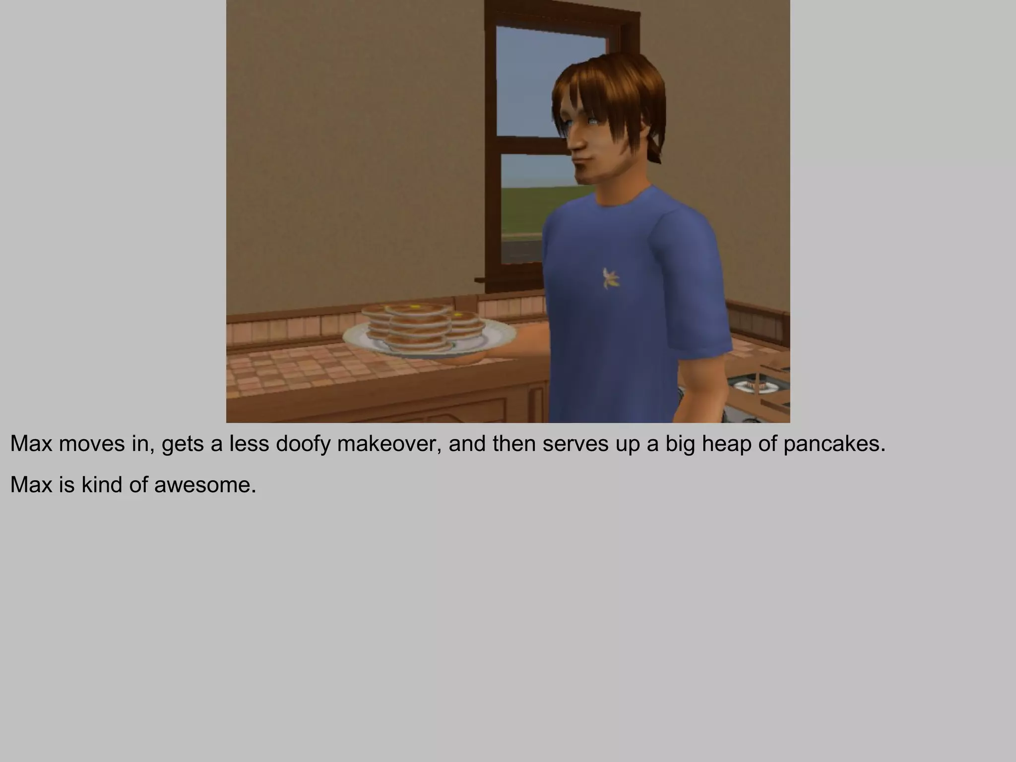 Max moves in, gets a less doofy makeover, and then serves up a big heap of pancakes.
Max is kind of awesome.
 