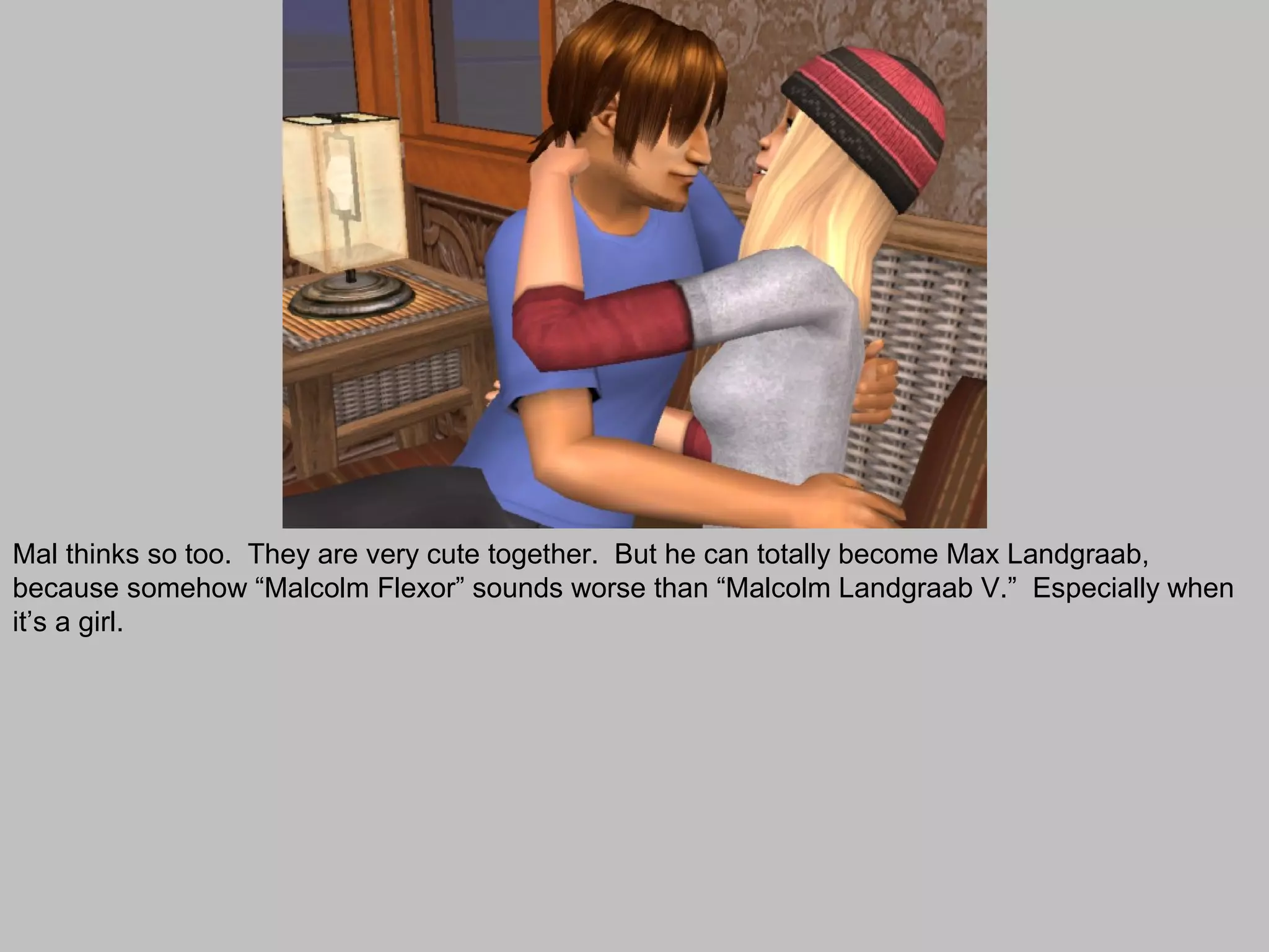 Mal thinks so too. They are very cute together. But he can totally become Max Landgraab,
because somehow “Malcolm Flexor” sounds worse than “Malcolm Landgraab V.” Especially when
it’s a girl.
 