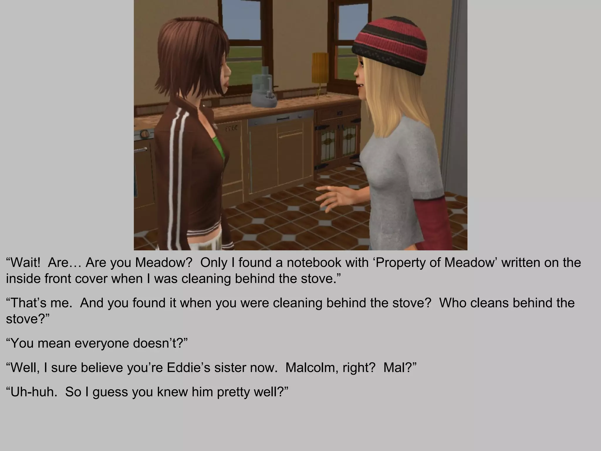 “Wait! Are… Are you Meadow? Only I found a notebook with ‘Property of Meadow’ written on the
inside front cover when I was cleaning behind the stove.”
“That’s me. And you found it when you were cleaning behind the stove? Who cleans behind the
stove?”
“You mean everyone doesn’t?”
“Well, I sure believe you’re Eddie’s sister now. Malcolm, right? Mal?”
“Uh-huh. So I guess you knew him pretty well?”
 