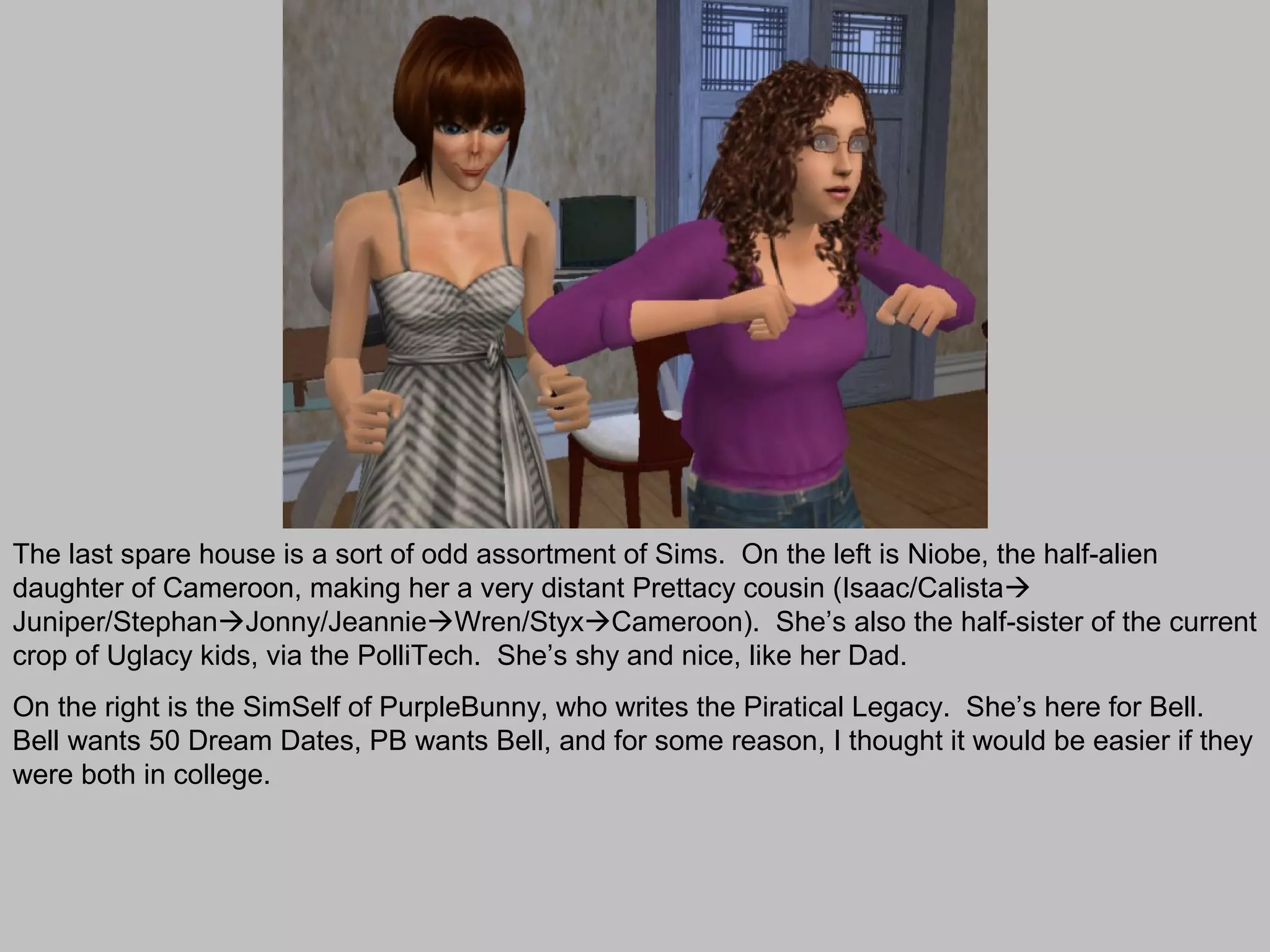 The last spare house is a sort of odd assortment of Sims. On the left is Niobe, the half-alien
daughter of Cameroon, making her a very distant Prettacy cousin (Isaac/Calista
Juniper/StephanJonny/JeannieWren/StyxCameroon). She’s also the half-sister of the current
crop of Uglacy kids, via the PolliTech. She’s shy and nice, like her Dad.
On the right is the SimSelf of PurpleBunny, who writes the Piratical Legacy. She’s here for Bell.
Bell wants 50 Dream Dates, PB wants Bell, and for some reason, I thought it would be easier if they
were both in college.
 