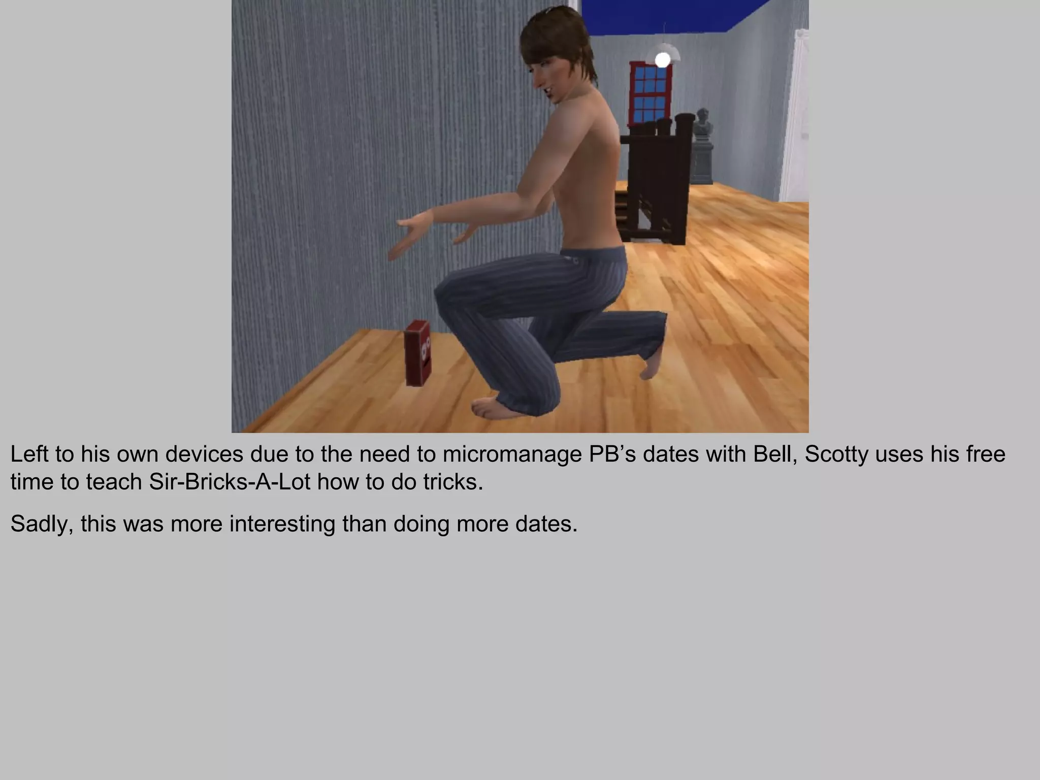 Left to his own devices due to the need to micromanage PB’s dates with Bell, Scotty uses his free
time to teach Sir-Bricks-A-Lot how to do tricks.
Sadly, this was more interesting than doing more dates.
 