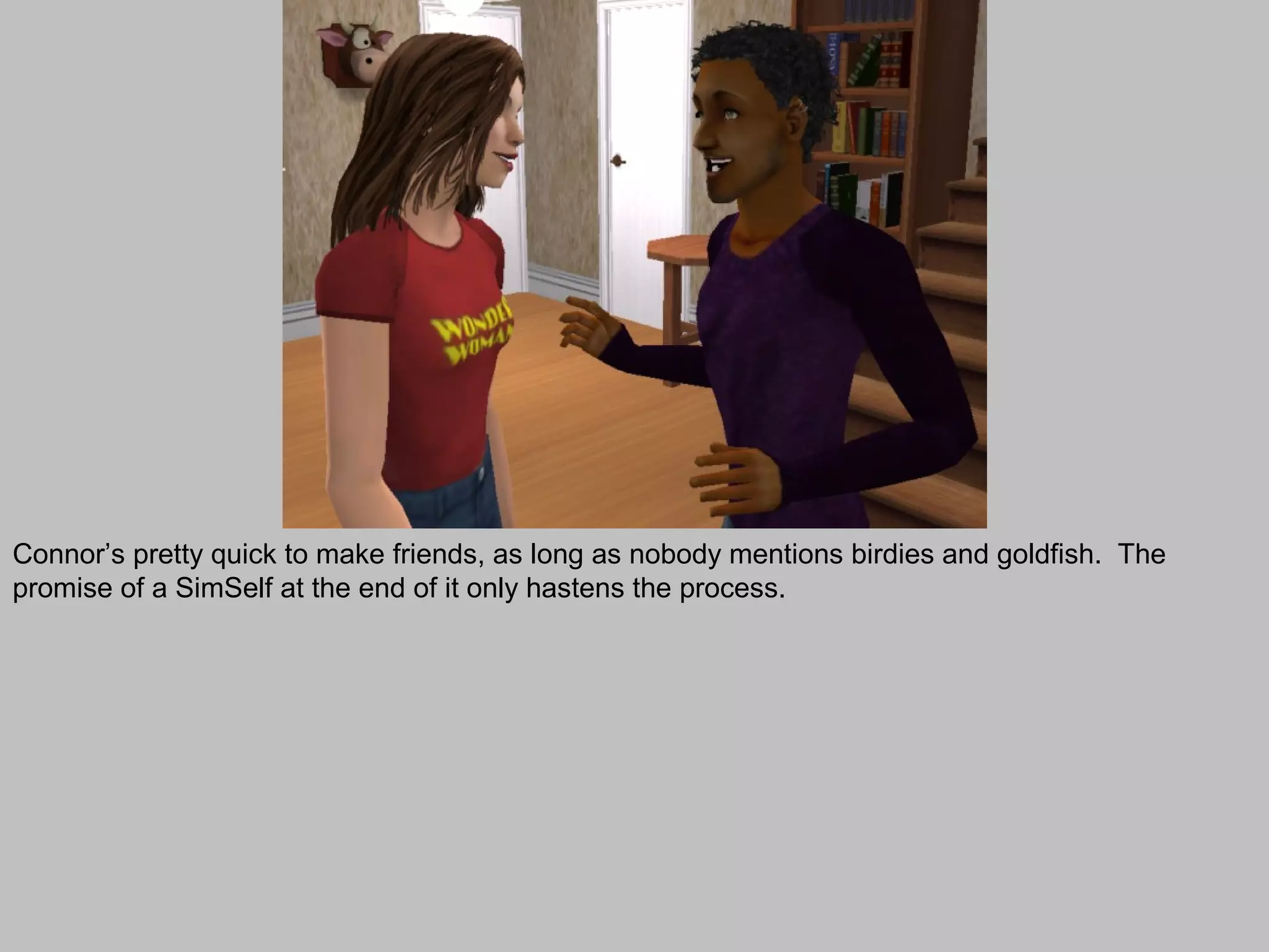 Connor’s pretty quick to make friends, as long as nobody mentions birdies and goldfish. The
promise of a SimSelf at the end of it only hastens the process.
 