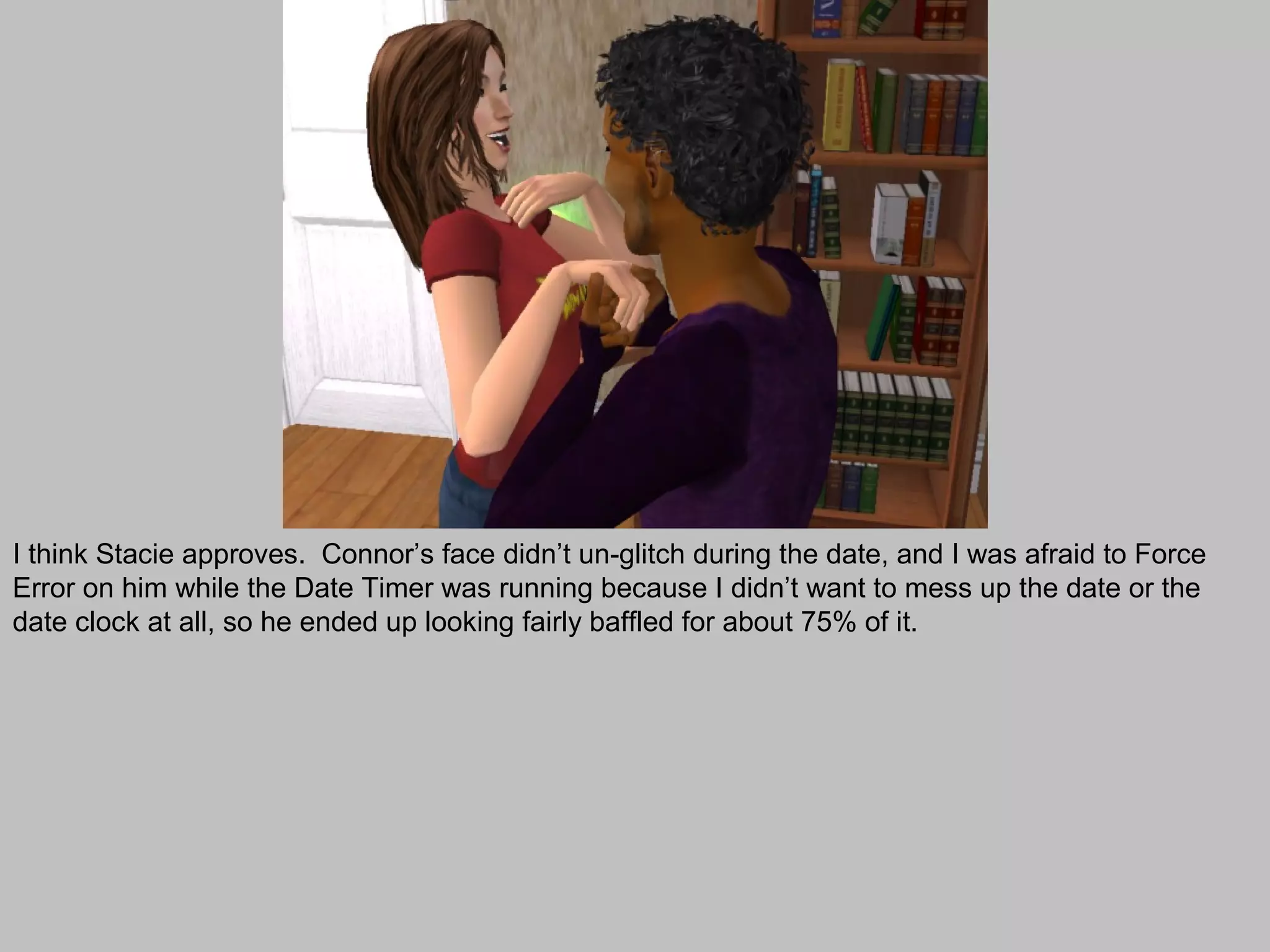 I think Stacie approves. Connor’s face didn’t un-glitch during the date, and I was afraid to Force
Error on him while the Date Timer was running because I didn’t want to mess up the date or the
date clock at all, so he ended up looking fairly baffled for about 75% of it.
 
