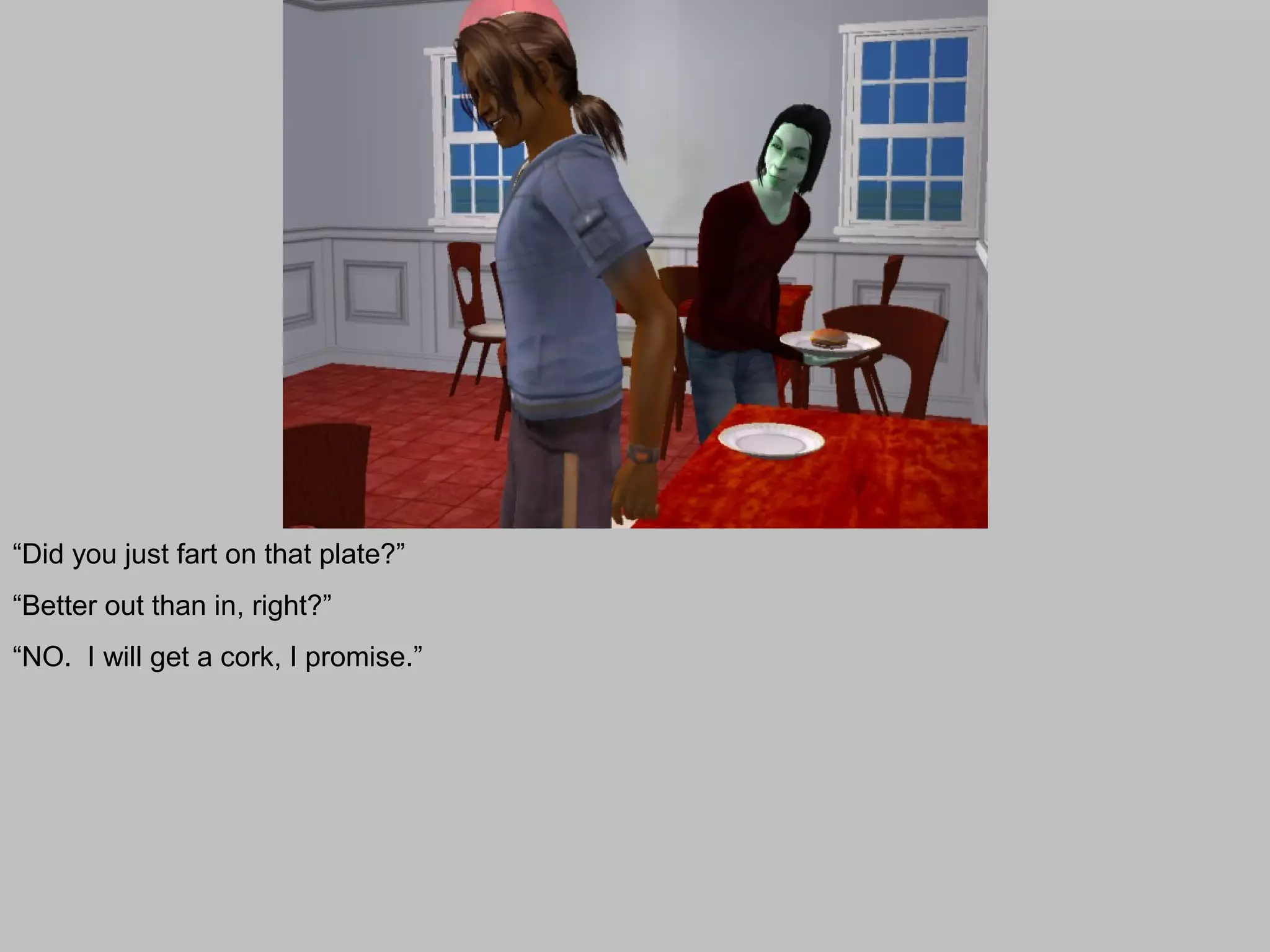 “Did you just fart on that plate?”
“Better out than in, right?”
“NO. I will get a cork, I promise.”
 