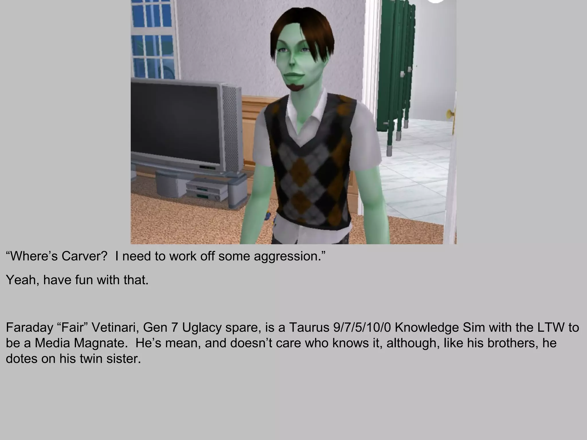 “Where’s Carver? I need to work off some aggression.”
Yeah, have fun with that.


Faraday “Fair” Vetinari, Gen 7 Uglacy spare, is a Taurus 9/7/5/10/0 Knowledge Sim with the LTW to
be a Media Magnate. He’s mean, and doesn’t care who knows it, although, like his brothers, he
dotes on his twin sister.
 
