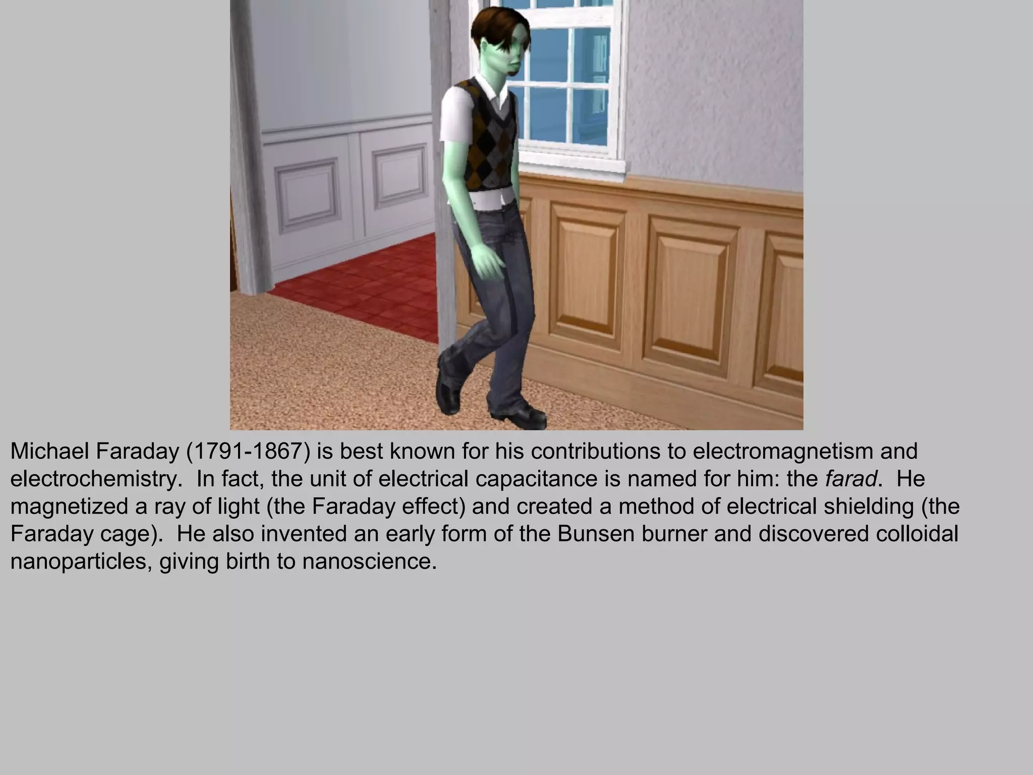 Michael Faraday (1791-1867) is best known for his contributions to electromagnetism and
electrochemistry. In fact, the unit of electrical capacitance is named for him: the farad. He
magnetized a ray of light (the Faraday effect) and created a method of electrical shielding (the
Faraday cage). He also invented an early form of the Bunsen burner and discovered colloidal
nanoparticles, giving birth to nanoscience.
 