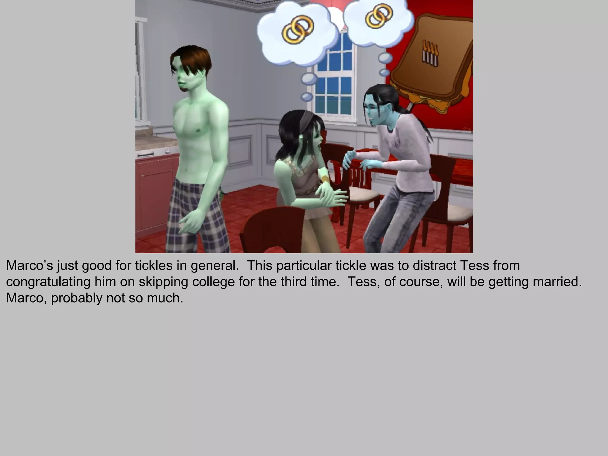 Marco’s just good for tickles in general. This particular tickle was to distract Tess from
congratulating him on skipping college for the third time. Tess, of course, will be getting married.
Marco, probably not so much.
 