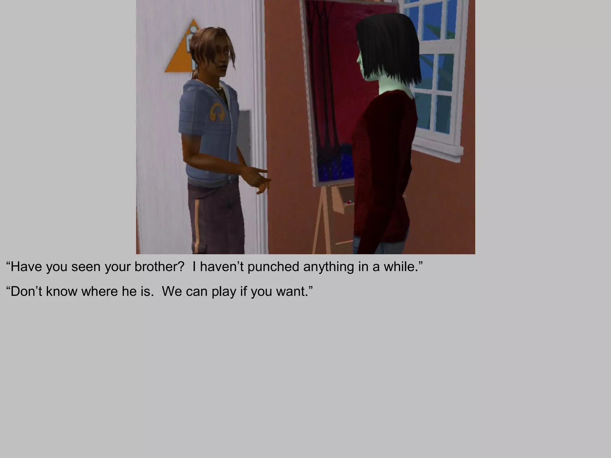 “Have you seen your brother? I haven’t punched anything in a while.”
“Don’t know where he is. We can play if you want.”
 