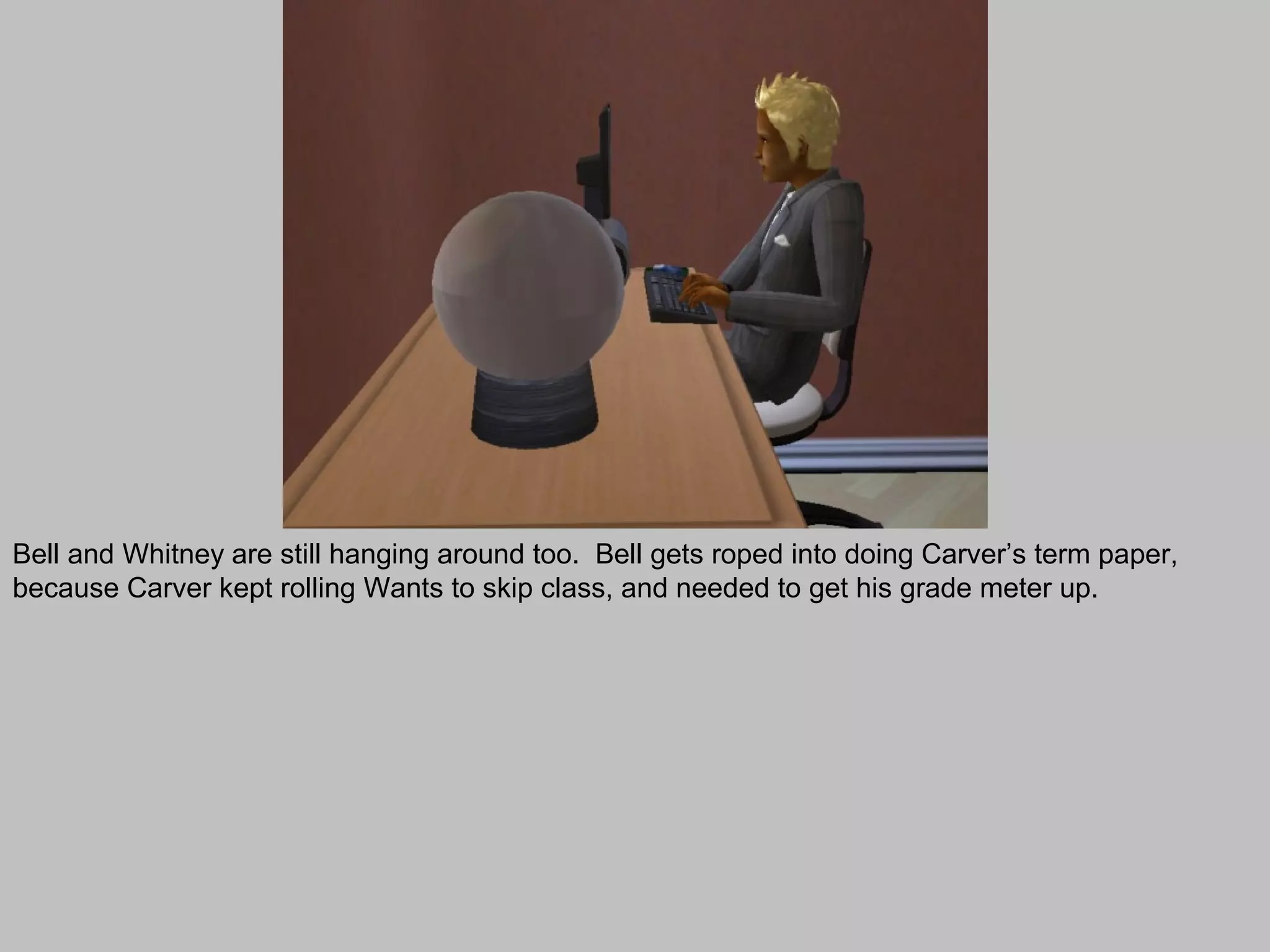 Bell and Whitney are still hanging around too. Bell gets roped into doing Carver’s term paper,
because Carver kept rolling Wants to skip class, and needed to get his grade meter up.
 