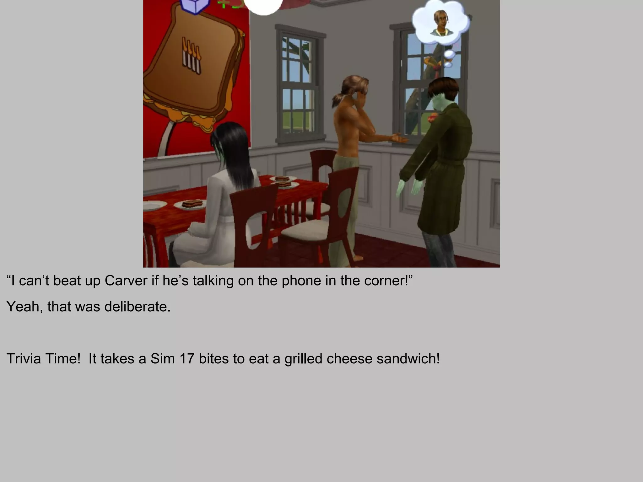 “I can’t beat up Carver if he’s talking on the phone in the corner!”
Yeah, that was deliberate.


Trivia Time! It takes a Sim 17 bites to eat a grilled cheese sandwich!
 