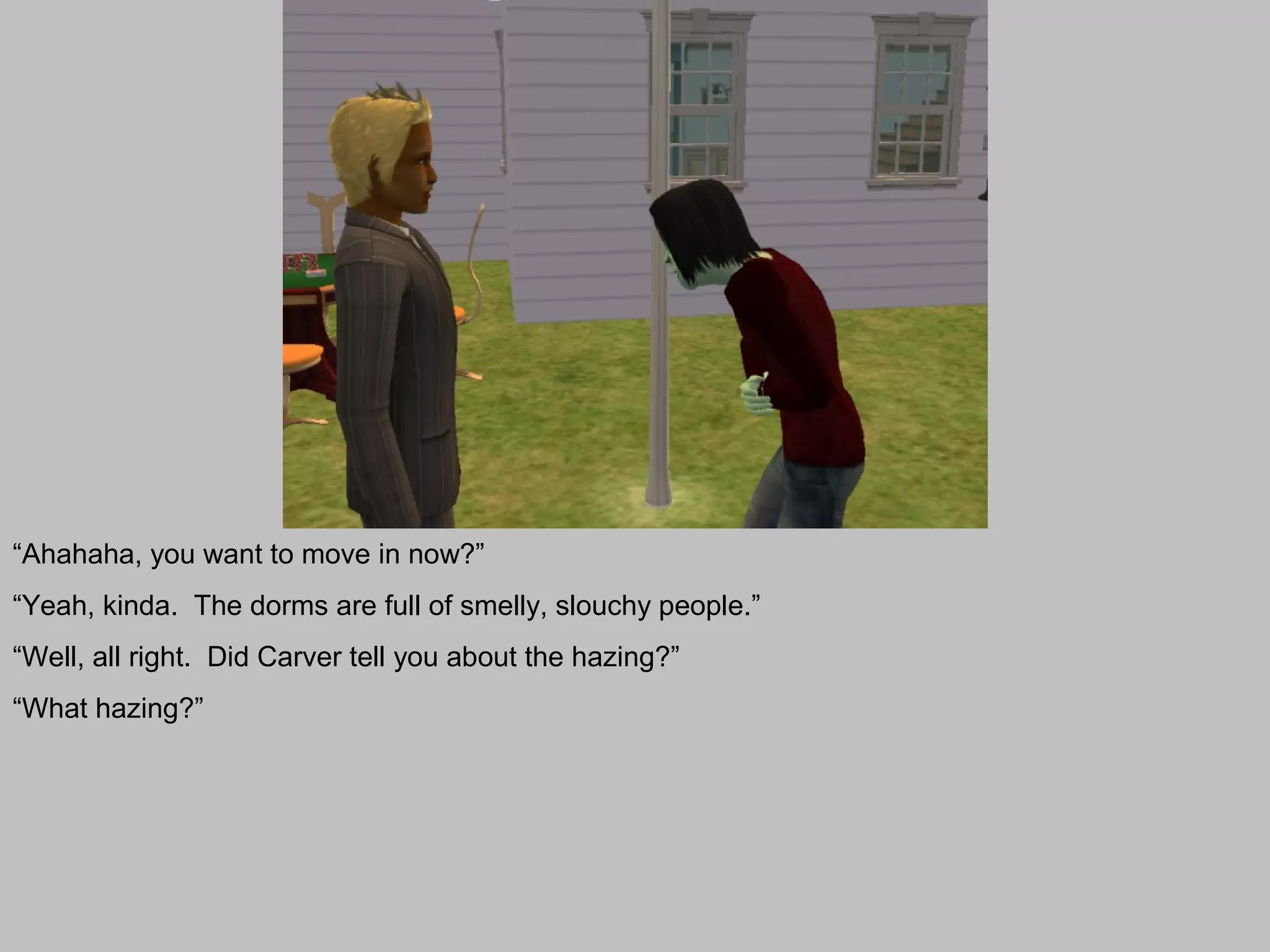 “Ahahaha, you want to move in now?”
“Yeah, kinda. The dorms are full of smelly, slouchy people.”
“Well, all right. Did Carver tell you about the hazing?”
“What hazing?”
 