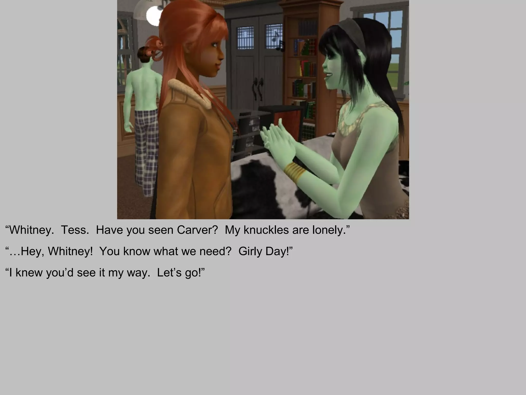 “Whitney. Tess. Have you seen Carver? My knuckles are lonely.”
“…Hey, Whitney! You know what we need? Girly Day!”
“I knew you’d see it my way. Let’s go!”
 