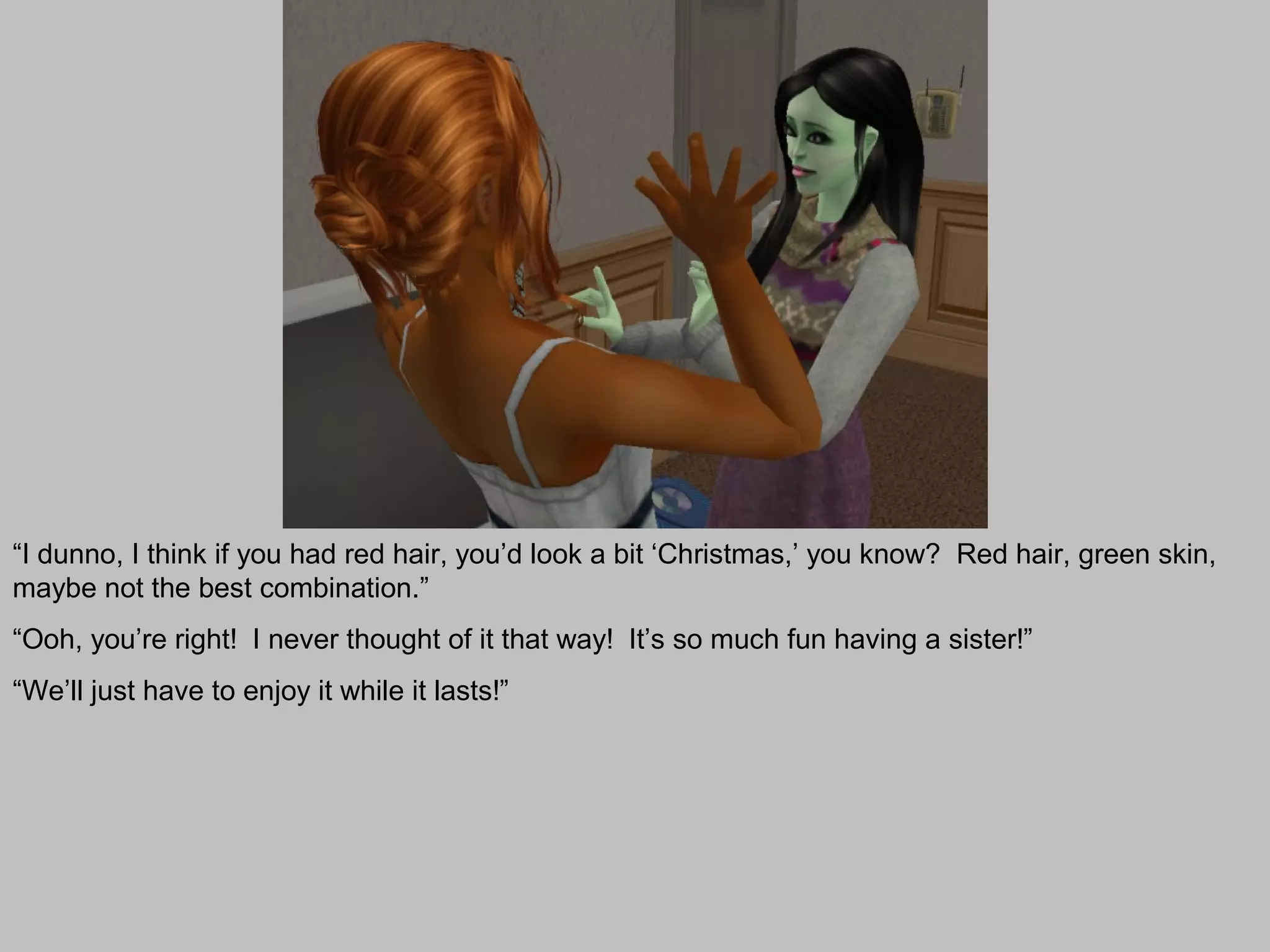 “I dunno, I think if you had red hair, you’d look a bit ‘Christmas,’ you know? Red hair, green skin,
maybe not the best combination.”
“Ooh, you’re right! I never thought of it that way! It’s so much fun having a sister!”
“We’ll just have to enjoy it while it lasts!”
 