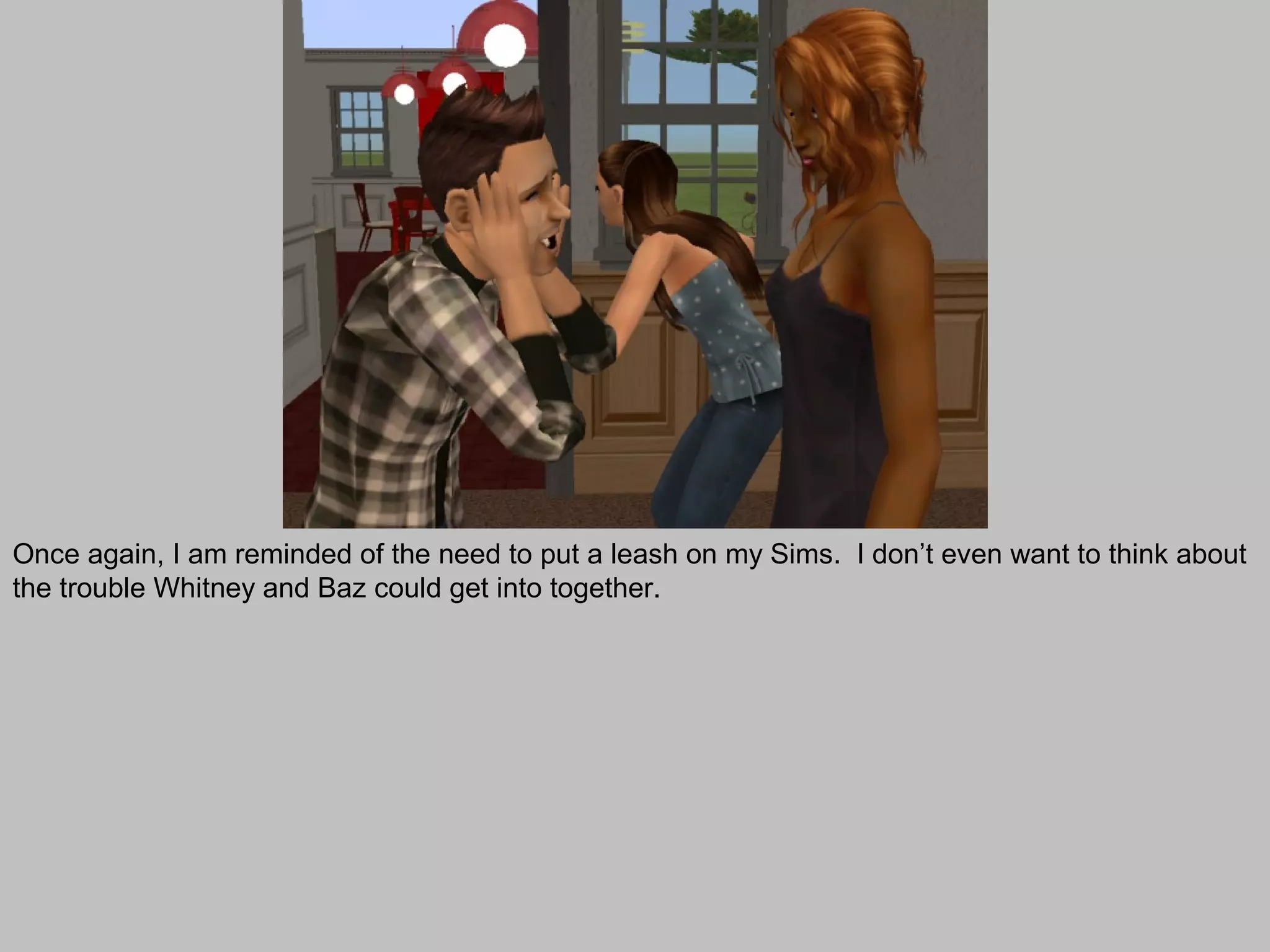 Once again, I am reminded of the need to put a leash on my Sims. I don’t even want to think about
the trouble Whitney and Baz could get into together.
 
