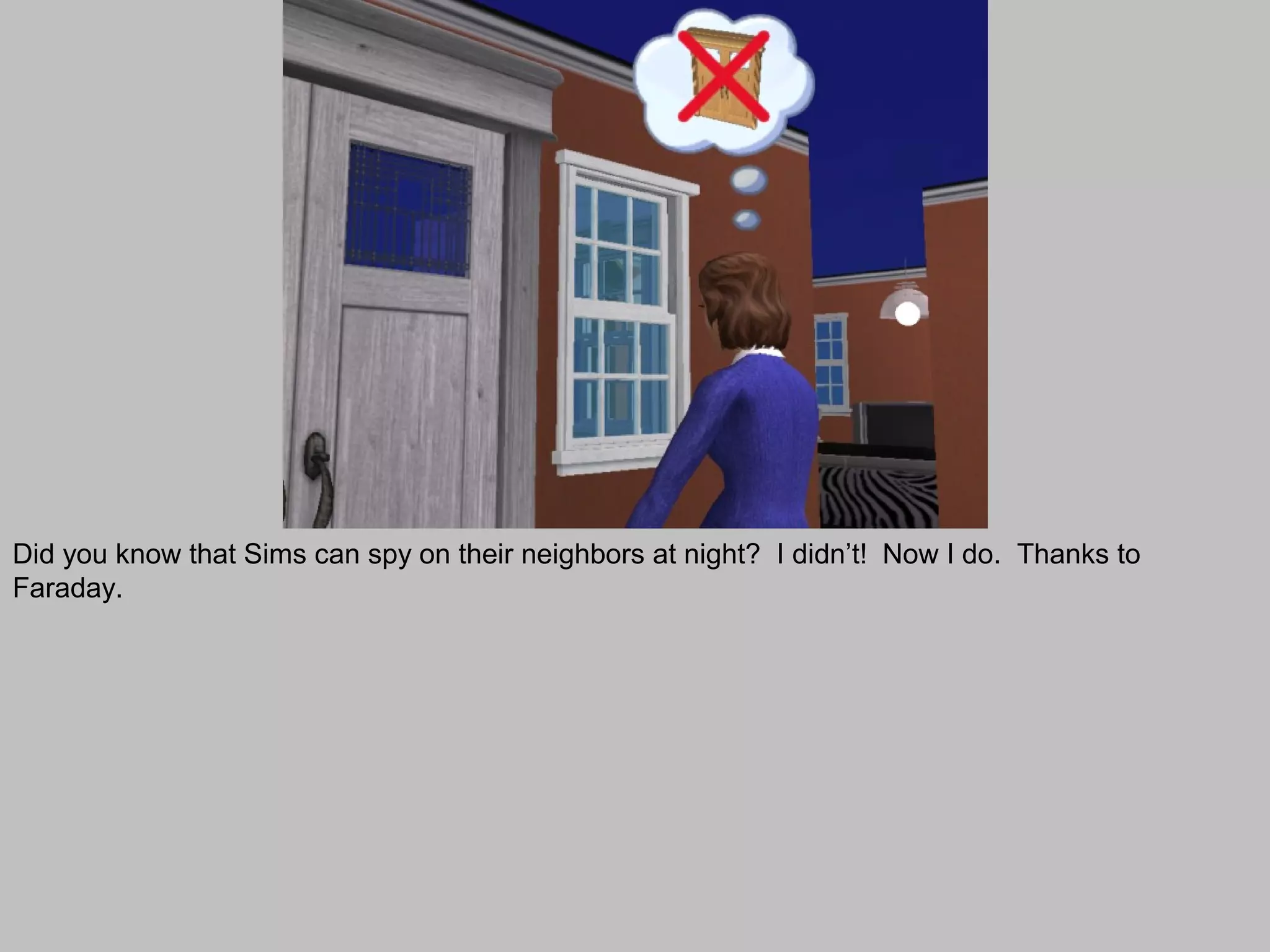 Did you know that Sims can spy on their neighbors at night? I didn’t! Now I do. Thanks to
Faraday.
 