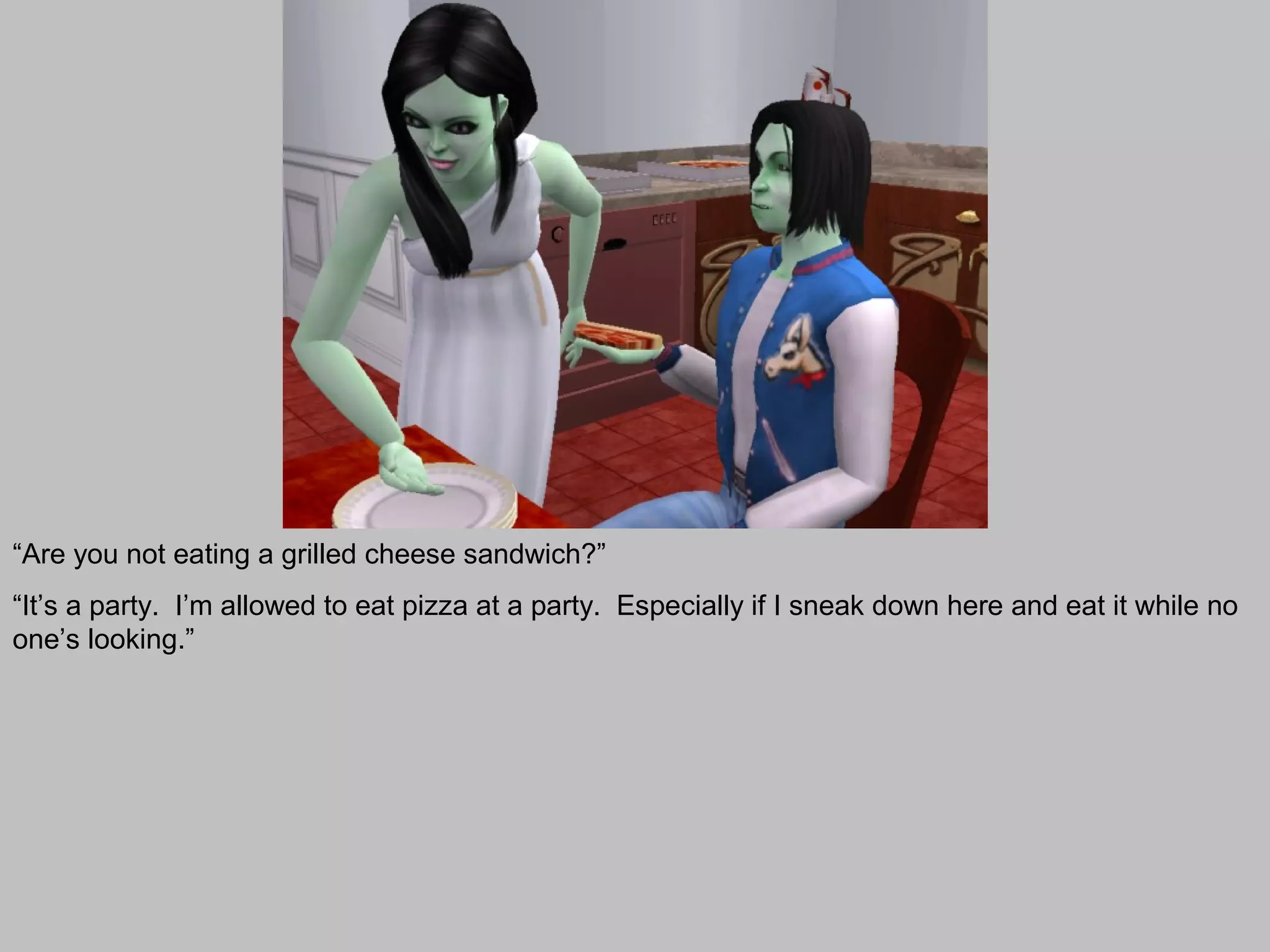 “Are you not eating a grilled cheese sandwich?”
“It’s a party. I’m allowed to eat pizza at a party. Especially if I sneak down here and eat it while no
one’s looking.”
 