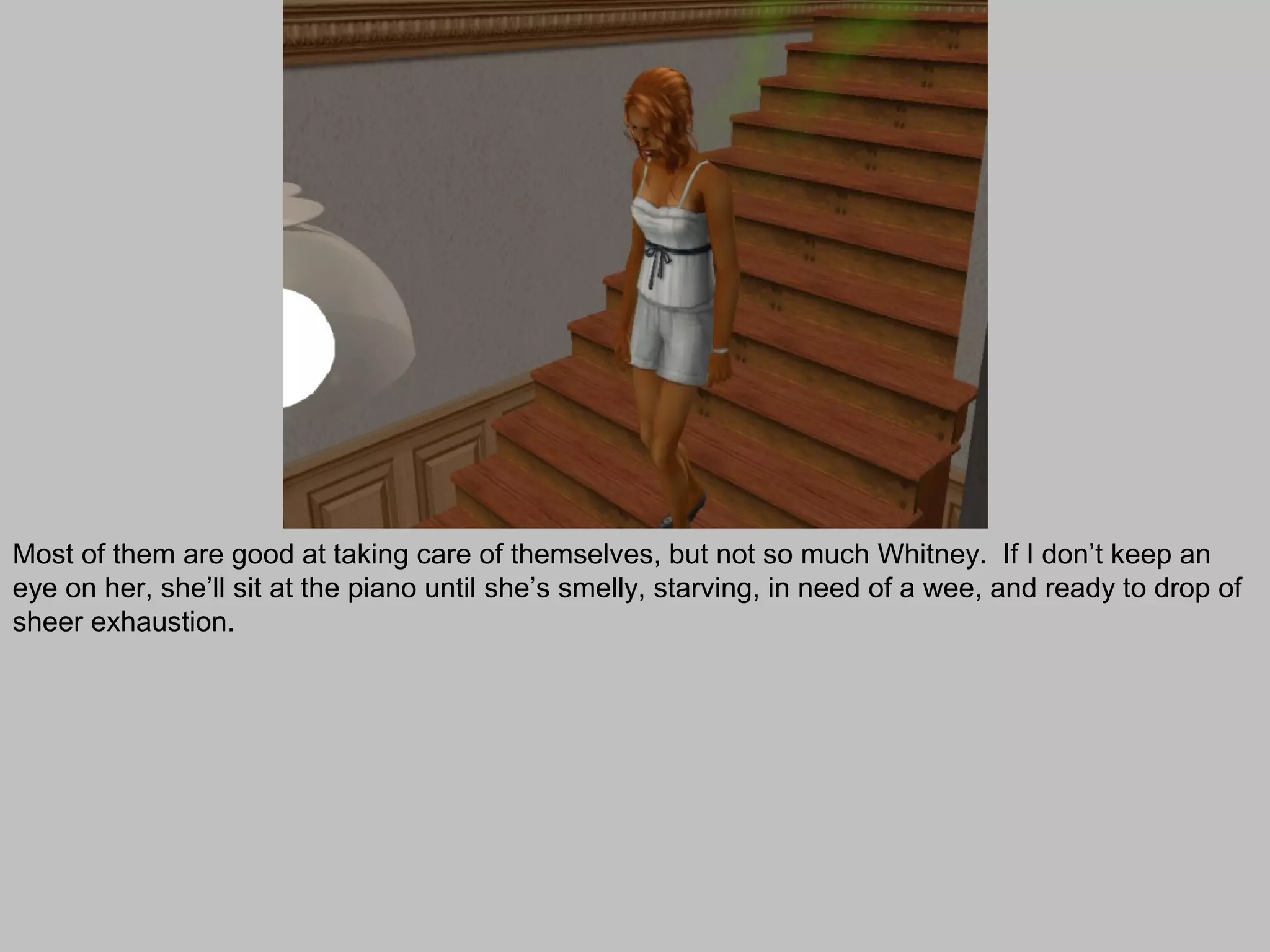 Most of them are good at taking care of themselves, but not so much Whitney. If I don’t keep an
eye on her, she’ll sit at the piano until she’s smelly, starving, in need of a wee, and ready to drop of
sheer exhaustion.
 