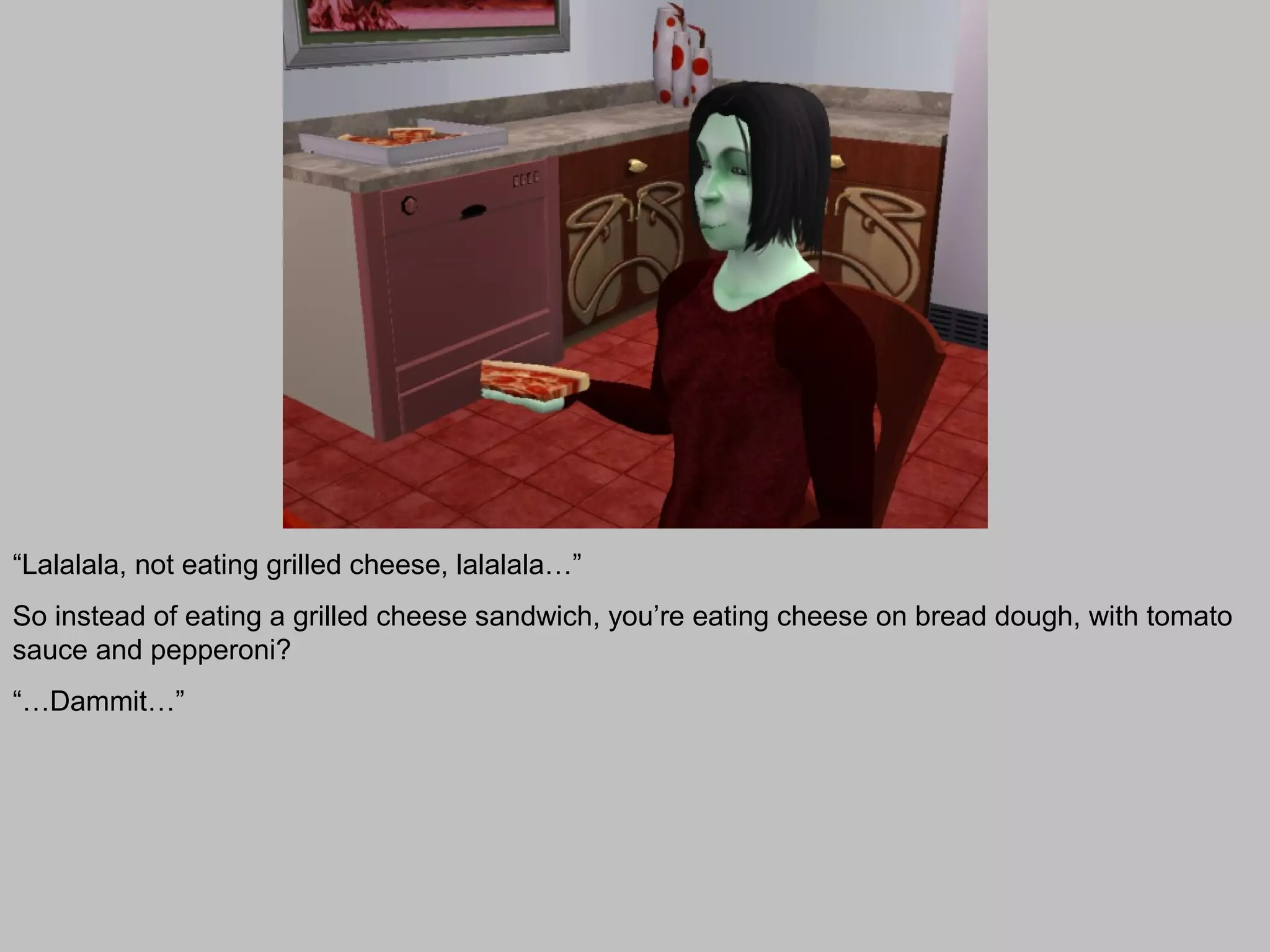 “Lalalala, not eating grilled cheese, lalalala…”
So instead of eating a grilled cheese sandwich, you’re eating cheese on bread dough, with tomato
sauce and pepperoni?
“…Dammit…”
 