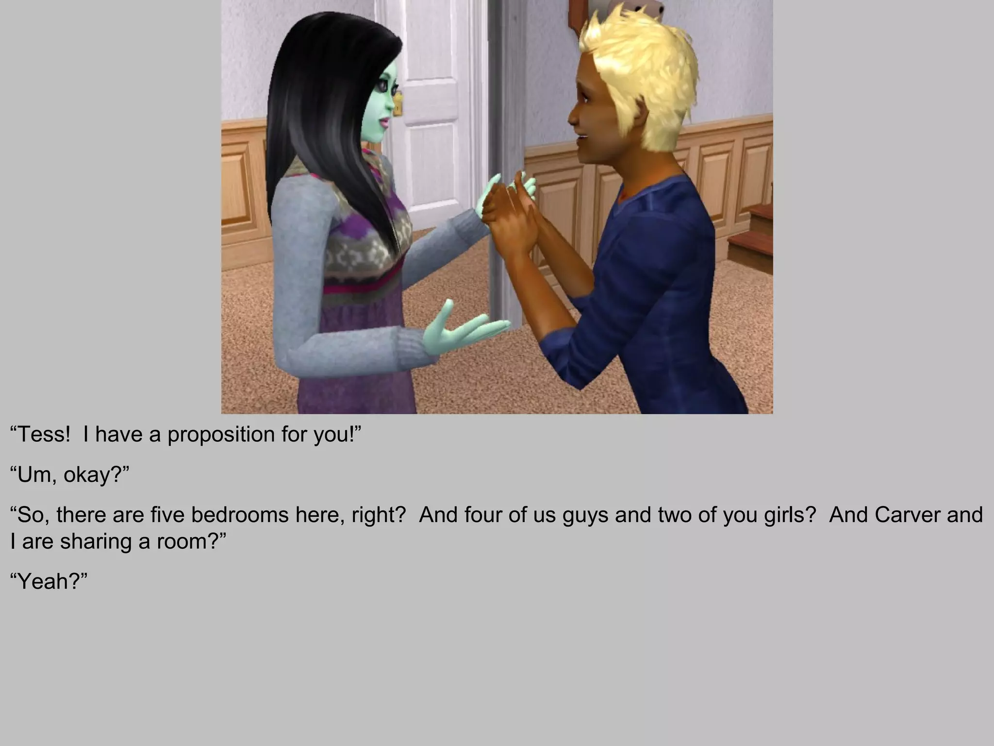 “Tess! I have a proposition for you!”
“Um, okay?”
“So, there are five bedrooms here, right? And four of us guys and two of you girls? And Carver and
I are sharing a room?”
“Yeah?”
 