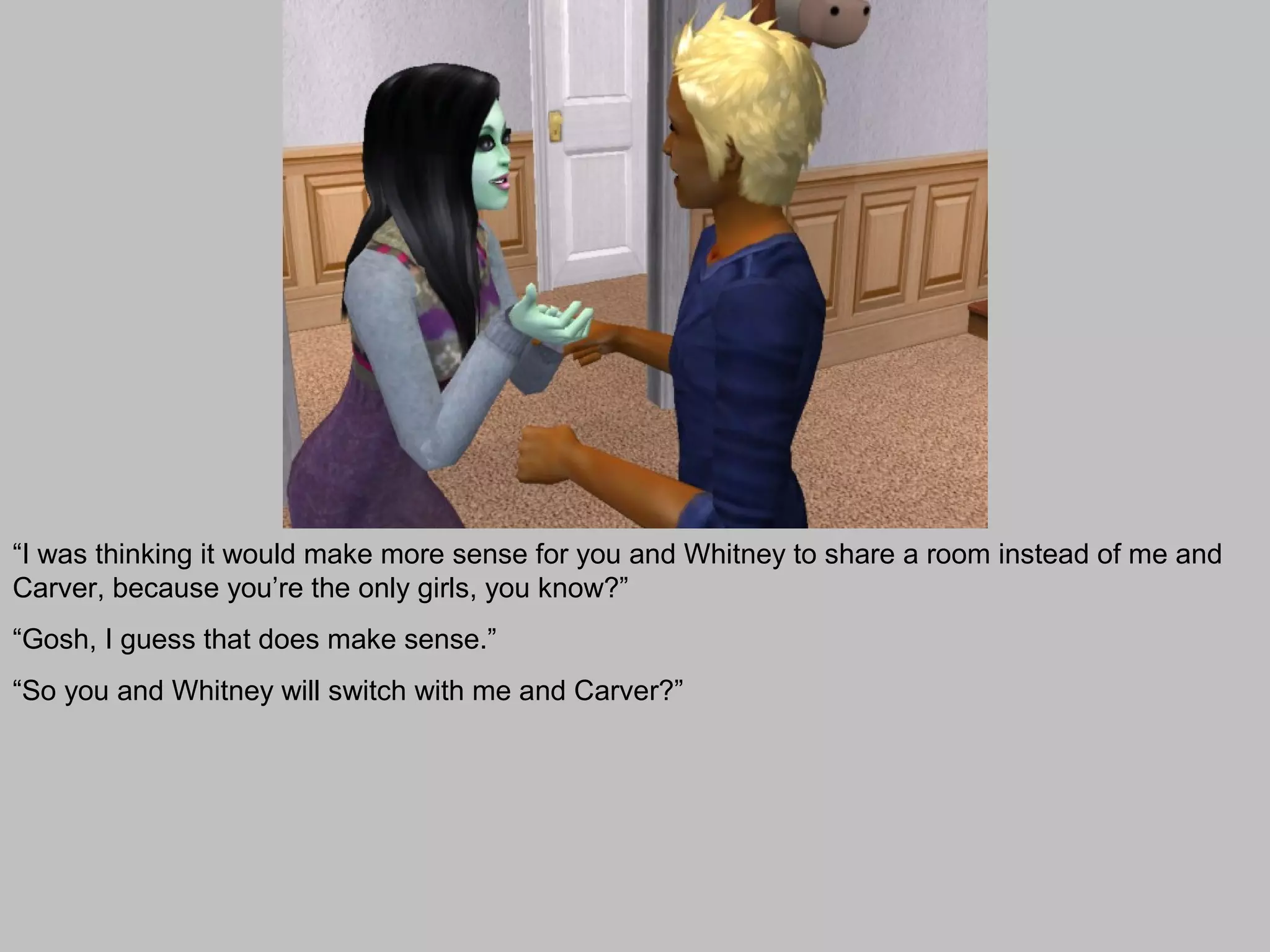 “I was thinking it would make more sense for you and Whitney to share a room instead of me and
Carver, because you’re the only girls, you know?”
“Gosh, I guess that does make sense.”
“So you and Whitney will switch with me and Carver?”
 