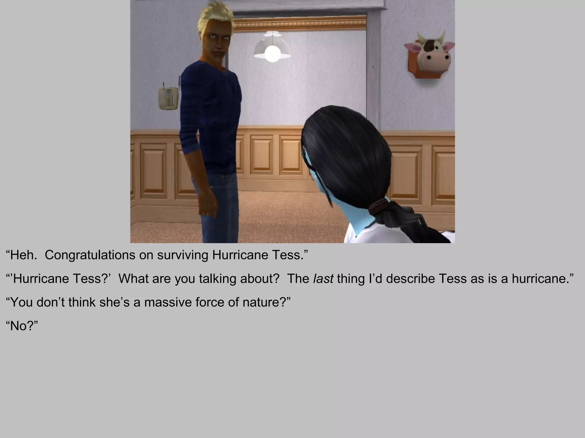 “Heh. Congratulations on surviving Hurricane Tess.”
“’Hurricane Tess?’ What are you talking about? The last thing I’d describe Tess as is a hurricane.”
“You don’t think she’s a massive force of nature?”
“No?”
 