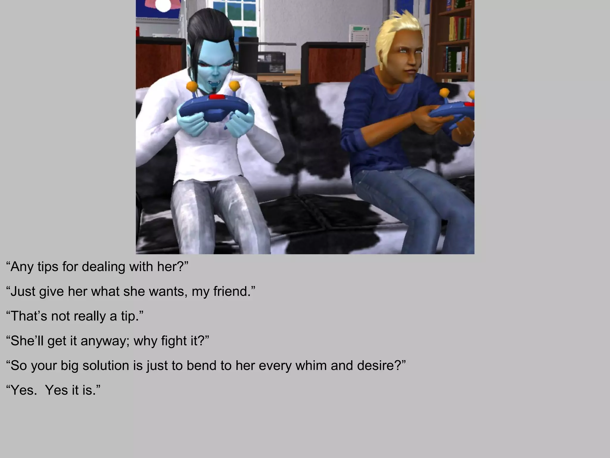 “Any tips for dealing with her?”
“Just give her what she wants, my friend.”
“That’s not really a tip.”
“She’ll get it anyway; why fight it?”
“So your big solution is just to bend to her every whim and desire?”
“Yes. Yes it is.”
 