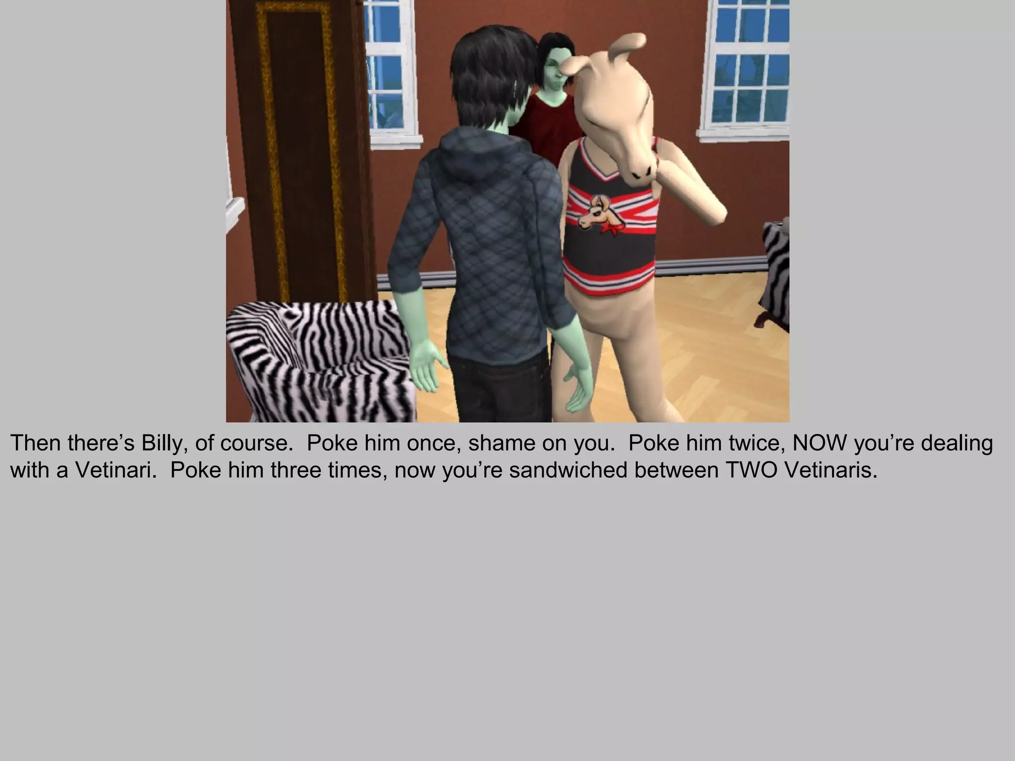 Then there’s Billy, of course. Poke him once, shame on you. Poke him twice, NOW you’re dealing
with a Vetinari. Poke him three times, now you’re sandwiched between TWO Vetinaris.
 