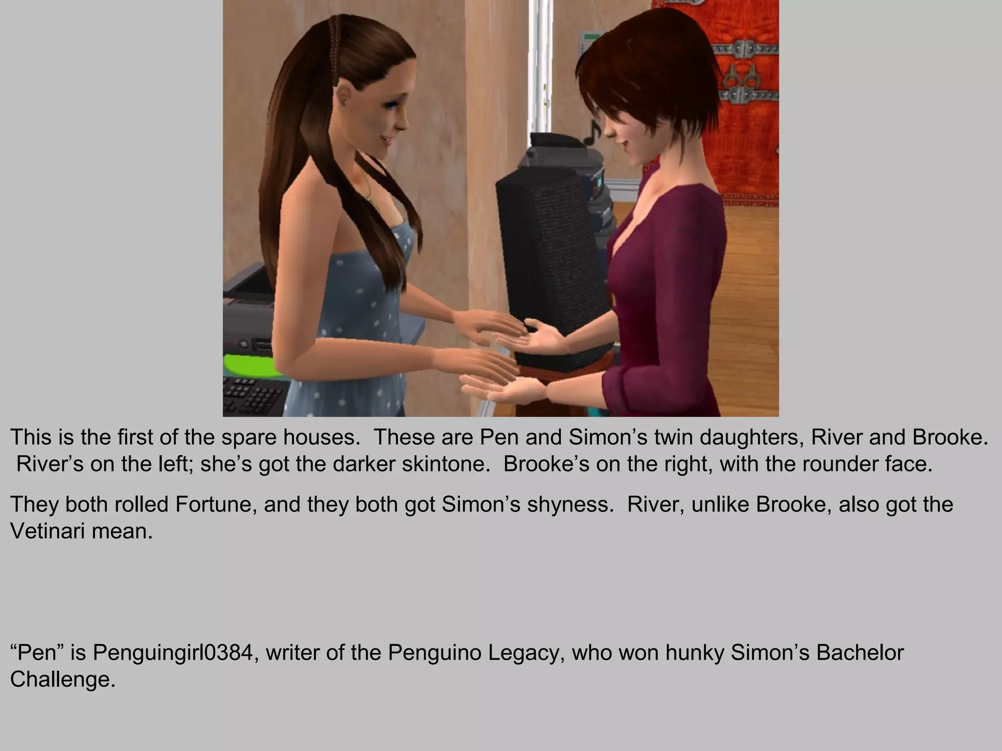 This is the first of the spare houses. These are Pen and Simon’s twin daughters, River and Brooke.
River’s on the left; she’s got the darker skintone. Brooke’s on the right, with the rounder face.
They both rolled Fortune, and they both got Simon’s shyness. River, unlike Brooke, also got the
Vetinari mean.




“Pen” is Penguingirl0384, writer of the Penguino Legacy, who won hunky Simon’s Bachelor
Challenge.
 