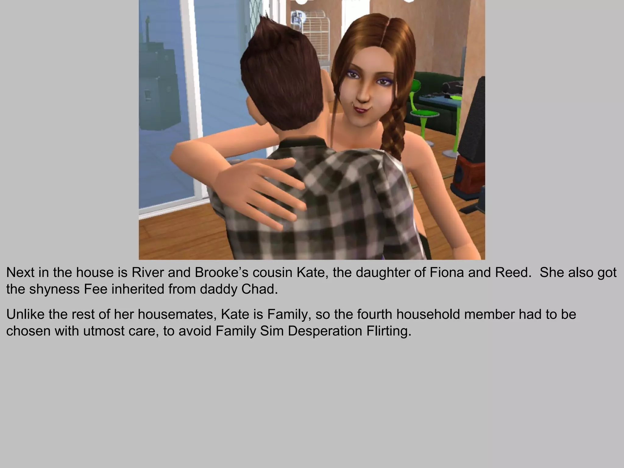 Next in the house is River and Brooke’s cousin Kate, the daughter of Fiona and Reed. She also got
the shyness Fee inherited from daddy Chad.
Unlike the rest of her housemates, Kate is Family, so the fourth household member had to be
chosen with utmost care, to avoid Family Sim Desperation Flirting.
 