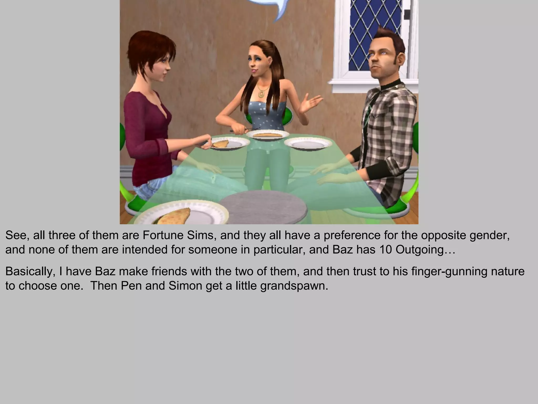 See, all three of them are Fortune Sims, and they all have a preference for the opposite gender,
and none of them are intended for someone in particular, and Baz has 10 Outgoing…
Basically, I have Baz make friends with the two of them, and then trust to his finger-gunning nature
to choose one. Then Pen and Simon get a little grandspawn.
 